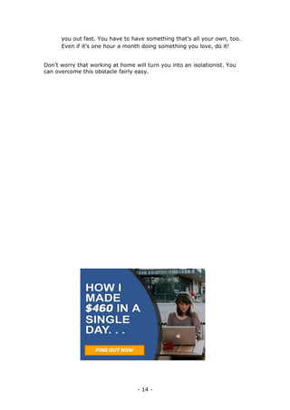 - 14 -
you out fast. You have to have something that’s all your own, too.
Even if it’s one hour a month doing something you love, do it!
Don’t worry that working at home will turn you into an isolationist. You
can overcome this obstacle fairly easy.
 