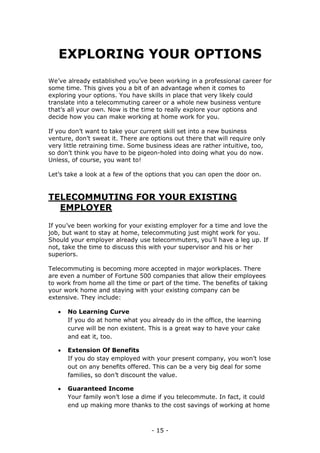 - 15 -
EXPLORING YOUR OPTIONS
We’ve already established you’ve been working in a professional career for
some time. This gives you a bit of an advantage when it comes to
exploring your options. You have skills in place that very likely could
translate into a telecommuting career or a whole new business venture
that’s all your own. Now is the time to really explore your options and
decide how you can make working at home work for you.
If you don’t want to take your current skill set into a new business
venture, don’t sweat it. There are options out there that will require only
very little retraining time. Some business ideas are rather intuitive, too,
so don’t think you have to be pigeon-holed into doing what you do now.
Unless, of course, you want to!
Let’s take a look at a few of the options that you can open the door on.
TELECOMMUTING FOR YOUR EXISTING
EMPLOYER
If you’ve been working for your existing employer for a time and love the
job, but want to stay at home, telecommuting just might work for you.
Should your employer already use telecommuters, you’ll have a leg up. If
not, take the time to discuss this with your supervisor and his or her
superiors.
Telecommuting is becoming more accepted in major workplaces. There
are even a number of Fortune 500 companies that allow their employees
to work from home all the time or part of the time. The benefits of taking
your work home and staying with your existing company can be
extensive. They include:
 No Learning Curve
If you do at home what you already do in the office, the learning
curve will be non existent. This is a great way to have your cake
and eat it, too.
 Extension Of Benefits
If you do stay employed with your present company, you won’t lose
out on any benefits offered. This can be a very big deal for some
families, so don’t discount the value.
 Guaranteed Income
Your family won’t lose a dime if you telecommute. In fact, it could
end up making more thanks to the cost savings of working at home
 
