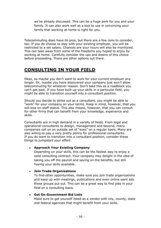 - 16 -
we’ve already discussed. This can be a huge perk for you and your
family. It can also work well as a tool to use in convincing your
family that working at home is right for you.
Telecommuting does have its pros, but there are a few cons to consider,
too. If you do choose to stay with your existing employer, you will be
restricted to a set salary. Chances are your hours will also be monitored.
This can take away from some of the freedoms you hoped to enjoy by
working at home. Carefully consider the ups and downs of this choice
before proceeding. There are other options out there.
CONSULTING IN YOUR FIELD
Okay, so maybe you don’t want to work for your current employer any
longer. Or, maybe you have discovered your company just won’t allow
telecommuting for whatever reason. Don’t take this as a roadblock you
can’t get past. If you have built up your skills in a particular field, you
might be able to transition yourself into a consultant position.
Should you decide to strike out as a consultant, you might be able to
“work” for your company on your terms. Keep in mind, however, that you
will lose on-staff status. This also means, however, that you can consult
for other firms that can benefit from your knowledge, experience and
skills.
Consultants are in high demand in a variety of fields. From legal and
operational consultants to design, management and beyond, many
companies call on an outside set of “eyes” on a regular basis. Many are
also willing to pay a very pretty penny for professional consultants.
If you do want to transition into a consultant position, consider these
things to jumpstart your effort:
 Approach Your Existing Company
Depending on your skills, this can be the fastest way to enjoy a
solid consulting contract. Your company may delight in the idea of
taking you off the payroll and saving on the benefits, but still
having your skills available.
 Join Trade Organizations
To find other opportunities, make sure you join trade organizations
and keep up with meetings, publications and even online want ads
these groups put out. This can be a great way to find jobs in your
field on a consulting basis.
 Get On Government Bid Lists
Make sure to get yourself listed as a vendor with city, county, state
and federal agencies that might benefit from your skills.
 
