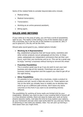 - 18 -
Some of the related fields to consider beyond data entry include:
 Medical billing;
 Medical transcription;
 Transcription;
 Working as an online personal assistant;
 Billing agent.
SALES AND BEYOND
If your skills lie in the area of sales, you will find a world of possibilities
open to you. The reality is that selling is one of the easiest ways to get
into a business, but it can be one of the hardest to succeed at. Still, if
you’re good at it, the sky will be the limit.
Should sales sound good to you, related options include:
 Working As A Representative
Big, established companies that sell house wares, cosmetics and
other similar products recruit salespeople all the time. In these
cases, salespeople are independent contractors that set their own
hours, work their own territories and so on. This can be a great way
to enjoy “owning” a business without having to reinvent the wheel.
 Franchise Possibilities
This is another great way to go if you do want to own your own
business and reap all the rewards. Franchises can give your
business instant recognition and the support you need to get off on
the right footing.
 Other Possibilities
It’s possible to turn a hobby into a business, create a product to
produce and sell, launch a Web site and so on. These options can
rely on the skills you already have or enable you to develop new
ones to go on a different path entirely. Don’t leave any stone
unturned on this front if you want to do something entirely
different.
The possibilities for working at home really are limited only by your
imagination. Whether you want to stay in your existing field or branch off
in a new direction entirely, there are ways to make your work at home
dreams become reality. Just take the time to truly explore your options,
do your homework and see what road works best for you and your family.
If retraining or new skills are needed, relax. You can pick up training a
little easier than you might think.
 