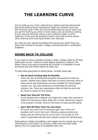 - 19 -
THE LEARNING CURVE
You’ve made up your mind, explored your options and have discovered
that some training will be necessary to make your dreams come true.
Don’t fret too much. There are a lot of options open to you to make sure
you get the training you need. In many cases, you can continue working
at your day job and study online or go to school at night. In some
instances, it may even be possible to launch your new at-home career
while receiving extra training to bolster your business.
So, what are your options for getting the training you need? There are
three main choices to consider: college, technical schools or certification
programs.
GOING BACK TO COLLEGE
If you want to make a dramatic change in fields, college might be the best
option open to you. Thanks to online degree programs, however, this
doesn’t have to be quite as daunting as it sounds. It is possible to work
during the day and attend classes as night, too.
To help make going back to school easier, consider these tips:
 Get As Much Funding Help As Possible
There are tons of scholarship programs and grants out there for
women. Explore every option and leave no stone unturned. Many of
these grants and scholarships are now available for online degree
courses, too. Pay close attention to scholarships for working
mothers, too. There are organizations that will foot the entire bill
for moms in search of new careers.
 Keep Your Eyes On The Prize
If you already have a degree, you might only need a few courses to
obtain the training you need. Keep this in mind. Should you require
a full program of study, focus on the future to keep yourself going.
 Don’t Bite Off More Than You Can Chew
Of course you want to be in business right now! If this isn’t
possible, don’t rush it too much. Working, going to school and
taking care of a family can be a lot of work. Try to take on only
what is reasonable and just work steadily toward the ultimate goal.
Going back to college and getting a new degree can be a great way to get
retraining for a new career. It can take a little more time than other
options, but it’s a great way to completely start over.
 