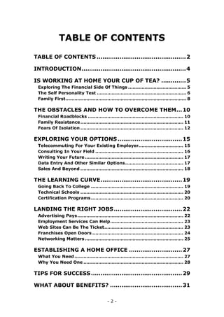 - 2 -
TABLE OF CONTENTS
TABLE OF CONTENTS ...............................................2
INTRODUCTION.......................................................4
IS WORKING AT HOME YOUR CUP OF TEA? .............5
Exploring The Financial Side Of Things ....................................... 5
The Self Personality Test ............................................................ 6
Family First................................................................................. 8
THE OBSTACLES AND HOW TO OVERCOME THEM...10
Financial Roadblocks ................................................................ 10
Family Resistance..................................................................... 11
Fears Of Isolation ..................................................................... 12
EXPLORING YOUR OPTIONS..................................15
Telecommuting For Your Existing Employer.............................. 15
Consulting In Your Field ........................................................... 16
Writing Your Future .................................................................. 17
Data Entry And Other Similar Options....................................... 17
Sales And Beyond ..................................................................... 18
THE LEARNING CURVE...........................................19
Going Back To College .............................................................. 19
Technical Schools ..................................................................... 20
Certification Programs.............................................................. 20
LANDING THE RIGHT JOBS....................................22
Advertising Pays....................................................................... 22
Employment Services Can Help................................................. 23
Web Sites Can Be The Ticket..................................................... 23
Franchises Open Doors ............................................................. 24
Networking Matters .................................................................. 25
ESTABLISHING A HOME OFFICE ............................27
What You Need......................................................................... 27
Why You Need One ................................................................... 28
TIPS FOR SUCCESS................................................29
WHAT ABOUT BENEFITS? ......................................31
 