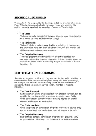 - 20 -
TECHNICAL SCHOOLS
Technical schools can provide the training needed for a variety of careers.
From Web site design and sales to computer repair and beyond, this
option can prove excellent for a number of reasons. They include:
 The Costs
Technical schools, especially if they are state or county run, tend to
be a whole lot more affordable than college.
 The Scheduling
Tech schools tend to have very flexible scheduling. In many cases,
the courses of study can even be rather short, but still provide the
skills necessary to launch a new career.
 The Targeted Learning
Technical programs don’t involve a lot of “extra” courses that
standard college degrees tend to require. This can enable you to cut
right to the chase rather than having to spin your wheels in Basket
Weaving 101.
CERTIFICATION PROGRAMS
Short-term, targeted certification programs can be the perfect solution for
certain career fields. Medical transcription, billing and even Web design,
for example, can often be learned during “crash course” certification
programs. This is an excellent way to go for a number of reasons,
including:
 The Time Involved
Certification programs are quite often very short in duration, but do
provide the training needed to succeed in certain career fields.
When certifications combine with an existing degree, an overall
resume can become very attractive.
 The Costs Involved
While the pricing on certification programs will vary, of course, they
are generally much more affordable than full degree programs.
 The Targeted Learning
Like technical schools, certification programs also provide a very
targeted course of learning. This is excellent for those who don’t
 