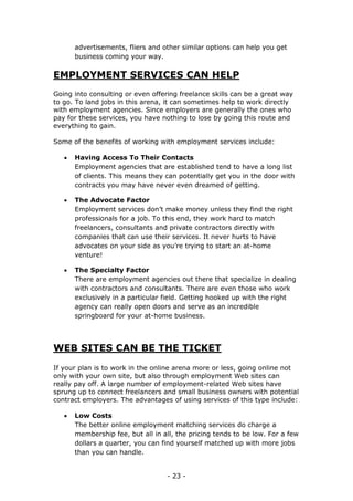 - 23 -
advertisements, fliers and other similar options can help you get
business coming your way.
EMPLOYMENT SERVICES CAN HELP
Going into consulting or even offering freelance skills can be a great way
to go. To land jobs in this arena, it can sometimes help to work directly
with employment agencies. Since employers are generally the ones who
pay for these services, you have nothing to lose by going this route and
everything to gain.
Some of the benefits of working with employment services include:
 Having Access To Their Contacts
Employment agencies that are established tend to have a long list
of clients. This means they can potentially get you in the door with
contracts you may have never even dreamed of getting.
 The Advocate Factor
Employment services don’t make money unless they find the right
professionals for a job. To this end, they work hard to match
freelancers, consultants and private contractors directly with
companies that can use their services. It never hurts to have
advocates on your side as you’re trying to start an at-home
venture!
 The Specialty Factor
There are employment agencies out there that specialize in dealing
with contractors and consultants. There are even those who work
exclusively in a particular field. Getting hooked up with the right
agency can really open doors and serve as an incredible
springboard for your at-home business.
WEB SITES CAN BE THE TICKET
If your plan is to work in the online arena more or less, going online not
only with your own site, but also through employment Web sites can
really pay off. A large number of employment-related Web sites have
sprung up to connect freelancers and small business owners with potential
contract employers. The advantages of using services of this type include:
 Low Costs
The better online employment matching services do charge a
membership fee, but all in all, the pricing tends to be low. For a few
dollars a quarter, you can find yourself matched up with more jobs
than you can handle.
 