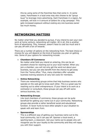 - 25 -
this by using some of the franchise fees that come in. In some
cases, franchisees in a local area may also choose to do “group
buys” to leverage more advertising. Each franchisee in a region, for
example, will kick in X amount of dollars for a big campaign. This
gets increased exposure without costing any one business owner
too much money.
NETWORKING MATTERS
No matter what field you decided to pursue, if you intend to own your own
work at home venture, networking will matter. All in all, this is another
form of advertising. This, however, doesn’t have to cost too much and it
can pay off with a ton of rewards.
There are a number of options on the networking front. The best choice or
choices for you will depend on the kind of business you plan on getting
into. Some of your options for networking include:
 Chambers Of Commerce
No matter what field you intend on entering, this can be an
excellent choice for reaching out to your local market. When you
join a chamber, you will not only get the word out about your
business, but you can also benefit from the chance to get away
from the “home office.” Plus, many chambers offer valuable
business training sessions at very lost costs for members.
 Online Networking
There are networking groups online that help business owners who
operate on the web get to know each other. This is a great way for
reaching out to other entrepreneurs. If your intent is to work as a
contractor or consultant, these groups can pay off with some
serious business, too.
 Networking Groups
Like local chambers of commerce, these groups can be quite
beneficial for getting your name out in your community. Networking
groups also provide a rather beneficial social and educational
function. It never hurts to have other people in your situation to
speak with and learn from.
 Sponsorships
This is a different way of getting your business name out to the
local community, but it can pay off. Sponsor a local event, a
sporting team, a classroom. Get your name out to people who will
recognize you for your loyalty to the community and they will repay
you with their support.
 