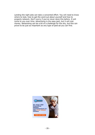 - 26 -
Landing the right jobs can take a concerted effort. You will need to know
where to look, how to get the word out about yourself and how to
properly network. Don’t worry if you’ve never done this before. It will
come to you over time. Advertising is the easy part, but it will cost
money. Networking can be a bit of a challenge for the shy, but this can
prove to be just as important as any type of paid ad you can find.
 