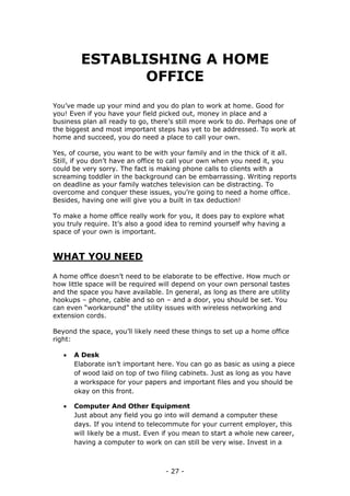 - 27 -
ESTABLISHING A HOME
OFFICE
You’ve made up your mind and you do plan to work at home. Good for
you! Even if you have your field picked out, money in place and a
business plan all ready to go, there’s still more work to do. Perhaps one of
the biggest and most important steps has yet to be addressed. To work at
home and succeed, you do need a place to call your own.
Yes, of course, you want to be with your family and in the thick of it all.
Still, if you don’t have an office to call your own when you need it, you
could be very sorry. The fact is making phone calls to clients with a
screaming toddler in the background can be embarrassing. Writing reports
on deadline as your family watches television can be distracting. To
overcome and conquer these issues, you’re going to need a home office.
Besides, having one will give you a built in tax deduction!
To make a home office really work for you, it does pay to explore what
you truly require. It’s also a good idea to remind yourself why having a
space of your own is important.
WHAT YOU NEED
A home office doesn’t need to be elaborate to be effective. How much or
how little space will be required will depend on your own personal tastes
and the space you have available. In general, as long as there are utility
hookups – phone, cable and so on – and a door, you should be set. You
can even “workaround” the utility issues with wireless networking and
extension cords.
Beyond the space, you’ll likely need these things to set up a home office
right:
 A Desk
Elaborate isn’t important here. You can go as basic as using a piece
of wood laid on top of two filing cabinets. Just as long as you have
a workspace for your papers and important files and you should be
okay on this front.
 Computer And Other Equipment
Just about any field you go into will demand a computer these
days. If you intend to telecommute for your current employer, this
will likely be a must. Even if you mean to start a whole new career,
having a computer to work on can still be very wise. Invest in a
 