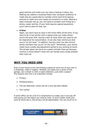 - 28 -
good machine and make sure you have a backup in place, too.
Nothing can sideline a business faster than computer problems! It
might also be a good idea to consider online hard drive backup
services to make sure your bases are covered in a crash. Beyond a
basic computer set up, you will need to consider such things as a
phone, copier and fax. If your field requires special equipment,
you’ll have to plan for that, too.
 A Door
Again, you don’t have to work in the home office all the time. If you
want to be in the kitchen with a laptop while you make dinner,
you’re the boss! Still, having a door to close when you need to can
be imperative for concentration. It can also help remind you that
you’re “on the clock.” In addition, having a door can also remind
family members that you’re “on the clock.” Remember, your family
might have a pretty big adjustment period to you working at home.
The private space can serve as a great reminder that just because
mommy is home doesn’t mean she can handle every single problem
that crops up!
WHY YOU NEED ONE
Even if your house is tiny and finding a space to carve out of your own is
a challenge, make it happen. Whether you stake out a corner of the
garage, use a closet or claim a spare bedroom, just claim a space!
The reasons why this is so important include:
 Privacy;
 Professionalism;
 The tax deduction, which can be a very big deal indeed;
 Your sanity!
A home office can be a bit of a complication to create, but it can pay off
with giving you the space you need to work. It won’t matter what your
work at home job is, the privacy will be appreciated. You can count on it!
 