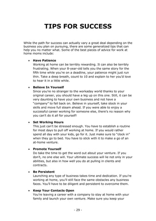 - 29 -
TIPS FOR SUCCESS
While the path for success can actually vary a great deal depending on the
business you plan on pursuing, there are some generalized tips that can
help you no matter what. Some of the best pieces of advice for work at
home moms include:
 Have Patience
Working at home can be terribly rewarding. It can also be terribly
frustrating. When your 8-year-old tells you the same story for the
fifth time while you’re on a deadline, your patience might just run
thin. Take a deep breath, count to 10 and explain to her you’d love
to hear it in a little while.
 Believe In Yourself
Since you’re no stranger to the workaday world thanks to your
original career, you should have a leg up on this one. Still, it can be
very daunting to have your own business and not have a
“company” to fall back on. Believe in yourself, take stock in your
skills and move full steam ahead. If you were able to enjoy a
successful career working for someone else, there’s no reason why
you can’t do it all for yourself!
 Set Working Hours
This just can’t be stressed enough. You have to establish a routine
for most days to pull off working at home. If you would rather
spend all day with your kids, go for it. Just make sure to “clock in”
when they go to bed. You have to stick with it to make a go of an
at-home venture.
 Promote Yourself
Do take the time to get the word out about your venture. If you
don’t, no one else will. Your ultimate success will lie not only in your
abilities, but also in how well you do at pulling in clients and
contracts.
 Be Persistent
Launching any type of business takes time and dedication. If you’re
working at home, you’ll still face the same obstacles any business
faces. You’ll have to be diligent and persistent to overcome them.
 Keep Your Contacts Open
You’re leaving a career with a company to stay at home with your
family and launch your own venture. Make sure you keep your
 
