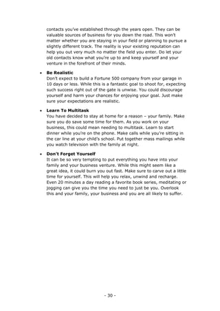 - 30 -
contacts you’ve established through the years open. They can be
valuable sources of business for you down the road. This won’t
matter whether you are staying in your field or planning to pursue a
slightly different track. The reality is your existing reputation can
help you out very much no matter the field you enter. Do let your
old contacts know what you’re up to and keep yourself and your
venture in the forefront of their minds.
 Be Realistic
Don’t expect to build a Fortune 500 company from your garage in
10 days or less. While this is a fantastic goal to shoot for, expecting
such success right out of the gate is unwise. You could discourage
yourself and harm your chances for enjoying your goal. Just make
sure your expectations are realistic.
 Learn To Multitask
You have decided to stay at home for a reason – your family. Make
sure you do save some time for them. As you work on your
business, this could mean needing to multitask. Learn to start
dinner while you’re on the phone. Make calls while you’re sitting in
the car line at your child’s school. Put together mass mailings while
you watch television with the family at night.
 Don’t Forget Yourself
It can be so very tempting to put everything you have into your
family and your business venture. While this might seem like a
great idea, it could burn you out fast. Make sure to carve out a little
time for yourself. This will help you relax, unwind and recharge.
Even 20 minutes a day reading a favorite book series, meditating or
jogging can give you the time you need to just be you. Overlook
this and your family, your business and you are all likely to suffer.
 