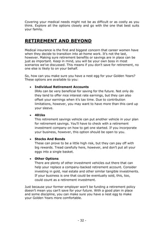 - 32 -
Covering your medical needs might not be as difficult or as costly as you
think. Explore all the options closely and go with the one that best suits
your family.
RETIREMENT AND BEYOND
Medical insurance is the first and biggest concern that career women have
when they decide to transition into at-home work. It’s not the last,
however. Making sure retirement benefits or savings are in place can be
just as important. Keep in mind, you will be your own boss in most
scenarios we’ve discussed. This means if you don’t save for retirement, no
one else is likely to on your behalf.
So, how can you make sure you have a nest egg for your Golden Years?
These options are available to you:
 Individual Retirement Accounts
IRAs can be very beneficial for saving for the future. Not only do
they tend to offer nice interest rate earnings, but they can also
offset your earnings when it’s tax time. Due to contribution
limitations, however, you may want to have more than this card up
your sleeve.
 401ks
This retirement savings vehicle can put another vehicle in your plan
for retirement savings. You’ll have to check with a retirement
investment company on how to get one started. If you incorporate
your business, however, this option should be open to you.
 Stocks And Bonds
These can prove to be a little high risk, but they can pay off with
big rewards. Tread carefully here, however, and don’t put all your
eggs into a single basket.
 Other Options
There are plenty of other investment vehicles out there that can
help your replace a company-backed retirement account. Consider
investing in gold, real estate and other similar tangible investments.
If your business is one that could be eventually sold, this, too,
could count as a retirement investment.
Just because your former employer won’t be funding a retirement policy
doesn’t mean you can’t save for your future. With a good plan in place
and some discipline, you can make sure you have a nest egg to make
your Golden Years more comfortable.
 