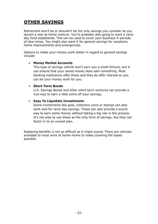 - 33 -
OTHER SAVINGS
Retirement won’t be or shouldn’t be the only savings you consider as you
launch a new at-home venture. You’re probably also going to want a rainy
day fund established. This can be used to cover your business in periods
of slow times. You might also want it for general savings for vacations,
home improvements and emergencies.
Options to make your money work better in regard to general savings
include:
 Money Market Accounts
This type of savings vehicle won’t earn you a small fortune, but it
can ensure that your saved money does earn something. Most
banking institutions offer these and they do offer interest so you
can let your money work for you.
 Short Term Bonds
U.S. Savings Bonds and other short-term ventures can provide a
nice way to earn a little extra off your savings.
 Easy To Liquidate Investments
Some investments like gold, collectors coins or stamps can also
work well for rainy day savings. These can also provide a sound
way to earn some money without taking a big risk in the process.
It’s not wise to use these as the only form of savings, but they can
factor in to an overall plan.
Replacing benefits is not as difficult as it might sound. There are vehicles
available to most work at home moms to make covering the bases
possible.
 