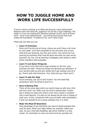 - 34 -
HOW TO JUGGLE HOME AND
WORK LIFE SUCCESSFULLY
If you’re used to working in an office and having a clear demarcation
between work and home life, juggling it all can be a huge challenge. The
reality is if you are making the conscious decision to be a work at home
mom – even if you telecommute – you will be blurring the lines that
create the boundaries. To balance it all, you’ll need a plan.
These tips can help you out:
 Learn To Prioritize
Since you’ll be the one at home, chance are you’ll have a lot more
on your plate. You’ll feel compelled to not only take care of your
child and your business, but also your home. You cannot do it all.
Learning to prioritize what must be done and what can wait will be
essential. So, too, will be learning to delegate some duties to other
family members where possible.
 Learn To Let Some Things Go
If you have a sick child and a huge contract on the line, your
priorities are clear. Those two things will demand your attention. If
your laundry piles up and your dishes don’t get washed, just let it
go. They’ll wait until tomorrow. Your child and your client won’t!
 Learn To Ask For Help
You’re amazing, but you’re only human. You will need help
sometimes. Don’t be afraid to ask for it.
 Have A Backup Plan
There will be some days when you cannot keep up with your child
and your work, too. Make sure you have a backup plan in place.
Get a relative to watch the child or even have a drop-in situation
with a local daycare. It’s okay to not always be the one in charge of
child care. In fact, sometimes little ones do better with socialization
if they are allowed to be in group settings once in a while.
 Make The Most Of Downtime
Take advantage of any downtime you have to tackle projects that
must be done. While your baby sleeps, for example, make your
calls. As your child eats breakfast, get dinner started in a slow
cooker. Do remember to carve out some time for yourself, too.
 