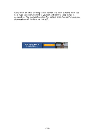 - 35 -
Going from an office working career woman to a work at home mom can
be a huge transition. Be kind to yourself and learn to keep things in
perspective. You can juggle quite a few balls at once. You can’t, however,
do everything all the time by yourself.
 