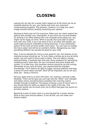 - 36 -
CLOSING
Leaving the rat race for a career that’s based out of the home can be an
excellent decision for you, your family and even your long-term
moneymaking prospects. This decision, however, is a huge one. Don’t
trudge forward without carefully examining your options.
Working at home just isn’t for everyone. Make sure you really explore the
options and consider your motivations. If you know you live and breathe
by working in an office setting with a lot of people surrounding you, you
might not be happy at home. While it sounds nice to be able to spend
time with your child, if you truly want to be in an office with people, you
could make everyone miserable by doing otherwise. If your personality
doesn’t fit the work at home profile, don’t panic. You can have an outside
the home career and still be an excellent mother. Recognizing you need
something different can actually be good for your child.
Now, if you’ve decided the move is truly good for you, the chances of you
enjoying success should go up. To truly make a serious go at any at-home
career, you will need to have a plan in place. This will need to include
startup funding, a business plan and even some prospects for advertising,
marketing and a client base. Do your homework and move ahead with
caution. In a little time, your business venture should be up and running.
Remember as you work at home, your playing field has changed
dramatically. You’ll need to be able to juggle, exercise patience and keep
a sense of humor about yourself. Work will be important, but so will your
other job – being a mommy.
Set your goals and try to stick with them. Do, however, exercise a little
flexibility. There will be days you can’t get into the “office” until midnight
and others where everything flows smoothly from morning routine
straight through to bedtime. The beauty of being a work at home mom is
you should have the ability to adapt to the needs of the day. This
particular benefit can be worth every bit of effort that goes into launch an
at home venture.
Becoming a work at home mom is a very big deal for a career woman.
Stick to your guns and be patient. If you do this, you can make your
dreams reality.
 
