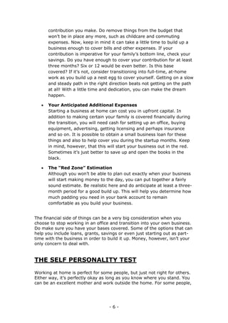 - 6 -
contribution you make. Do remove things from the budget that
won’t be in place any more, such as childcare and commuting
expenses. Now, keep in mind it can take a little time to build up a
business enough to cover bills and other expenses. If your
contribution is imperative for your family’s bottom line, check your
savings. Do you have enough to cover your contribution for at least
three months? Six or 12 would be even better. Is this base
covered? If it’s not, consider transitioning into full-time, at-home
work as you build up a nest egg to cover yourself. Getting on a slow
and steady path in the right direction beats not getting on the path
at all! With a little time and dedication, you can make the dream
happen.
 Your Anticipated Additional Expenses
Starting a business at home can cost you in upfront capital. In
addition to making certain your family is covered financially during
the transition, you will need cash for setting up an office, buying
equipment, advertising, getting licensing and perhaps insurance
and so on. It is possible to obtain a small business loan for these
things and also to help cover you during the startup months. Keep
in mind, however, that this will start your business out in the red.
Sometimes it’s just better to save up and open the books in the
black.
 The “Red Zone” Estimation
Although you won’t be able to plan out exactly when your business
will start making money to the day, you can put together a fairly
sound estimate. Be realistic here and do anticipate at least a three-
month period for a good build up. This will help you determine how
much padding you need in your bank account to remain
comfortable as you build your business.
The financial side of things can be a very big consideration when you
choose to stop working in an office and transition into your own business.
Do make sure you have your bases covered. Some of the options that can
help you include loans, grants, savings or even just starting out as part-
time with the business in order to build it up. Money, however, isn’t your
only concern to deal with.
THE SELF PERSONALITY TEST
Working at home is perfect for some people, but just not right for others.
Either way, it’s perfectly okay as long as you know where you stand. You
can be an excellent mother and work outside the home. For some people,
 