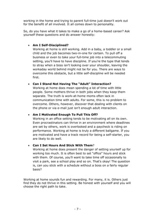 - 7 -
working in the home and trying to parent full-time just doesn’t work out
for the benefit of all involved. It all comes down to personality.
So, do you have what it takes to make a go of a home-based career? Ask
yourself these questions and do answer honestly:
 Am I Self-Disciplined?
Working at home is still working. Add in a baby, a toddler or a small
child and the job becomes two-in-one for certain. To pull off a
business or even to take your full-time job into a telecommuting
setting, you’ll have to have discipline. If you’re the type that tends
to stray when a boss isn’t looking over your shoulder, leaving the
workaday world behind might not be for you. There are ways to
overcome this obstacle, but a little self-discipline will be needed
first.
 Can I Stand Not Having The “Adult” Interaction?
Working at home does mean spending a lot of time with little
people. Some mothers thrive in both jobs when they keep them
separate. The truth is work-at-home moms often lack in
communication time with adults. For some, this is no problem to
overcome. Others, however, discover that dealing with clients on
the phone or via e-mail just isn’t enough adult interaction.
 Am I Motivated Enough To Pull This Off?
Working in an office setting tends to be motivating all on its own.
Even procrastinators can thrive in an environment where deadlines
are set by others, work is overlooked and a paycheck is riding on
performance. Working at home is truly a different ballgame. If you
are motivated and have a track record for being a self-starter, you
are likely to do well.
 Can I Set Hours And Stick With Them?
Working at home does present the danger of setting yourself up for
working too much. It is often best to set “office” hours and stick
with them. Of course, you’ll want to take time off occasionally to
visit a park, see a school play and so on. That’s okay! The question
is, can you stick with a schedule without a boss on a fairly regular
basis?
Working at home sounds fun and rewarding. For many, it is. Others just
find they do not thrive in this setting. Be honest with yourself and you will
choose the right path to take.
 