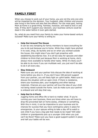 - 8 -
FAMILY FIRST
When you choose to work out of your home, you are not the only one who
will be impacted by the decision. Your husband, older children and anyone
else living in the home will also feel the effects. For the most part, having
Mom at home is a great thing. Families, however, will need to kick in and
help. If they don’t support your decision, your business venture could be
dead in the water before it even gets started.
So, what do you need from your family to make your home-based venture
succeed? Make sure your family is willing to:
 Help Out Around The House
It can be very tempting for family members to leave everything for
you to do just because you’re home. While they might have pitched
in to cook, shop, do laundry and so on when you worked outside
the house, this might stop if you don’t get proactive with
establishing boundaries now. It is all too easy for spouses and older
children to think that just because Mom is working at home, she’s
always more available to handle other tasks. While it’s likely you’ll
be able to do more if you can multitask well, you just won’t be able
to do it all every day.
 Stay Onboard
Make sure you and your partner fully discuss the idea of working at
home before you dive in. If you don’t have 100 percent support
from your partner, you will likely fight an uphill battle. Make sure to
discuss the situation with an open mind. If there is resistance,
share your business plan, your budgeting and other backup
materials. Chances are your partner will love the idea of your child
not being raised outside the home. Just do make sure your partner
is onboard and will stay that way.
 Help Out In A Pinch
Juggling home and office life is hard no matter what. If you’re
running your own business, there are times when you will have to
drop the proverbial ball on home duties, childcare or something.
With this in mind, it can be imperative to your business and its
chances for success that you have contingency plans in place for
emergencies. Is your spouse willing to take a day off to watch a
sick child if you have a big sale that needs to be made? Will older
children or grandparents pick up a younger child when you just
can’t be there? Make sure you have a good support system in place
and half your battle will be won.
 