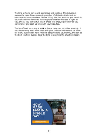 - 9 -
Working at home can sound glamorous and exciting. This is just not
always the case. It can present a number of obstacles that must be
overcome to ensure success. Before diving into this venture, you owe it to
yourself and your family to really explore whether this idea is right for
you. If it is, you can go full steam ahead into enjoying yourself as you
earn money and soak up time with your kids, too.
The benefits of becoming a work at home mom can be rather amazing. If
you desperately need more time with your children and want to be there
for them, but you still have financial obligations to your family, this can be
the best solution. Just do take the time to examine the situation closely.
 