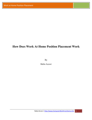 Work at Home Position Placement




         How Does Work At Home Position Placement Work



                                               By

                                         Rabia Accosi




                                  Rabia Accosi | http://www.ComputerWorkFromHome.info   1
 