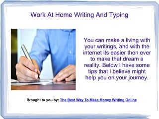 Work At Home Writing And Typing


                               You can make a living with
                               your writings, and with the
                              internet its easier then ever
                                   to make that dream a
                               reality. Below I have some
                                 tips that I believe might
                                help you on your journey.


Brought to you by: The Best Way To Make Money Writing Online
 