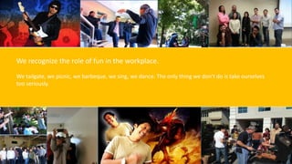 We recognize the role of fun in the workplace.
We tailgate, we picnic, we barbeque, we sing, we dance. The only thing we don’t do is take ourselves
too seriously.
 