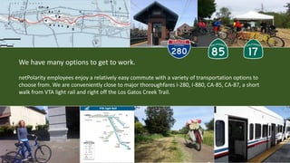 We have many options to get to work.
netPolarity employees enjoy a relatively easy commute with a variety of transportation options to
choose from. We are conveniently close to major thoroughfares I-280, I-880, CA-85, CA-87, a short
walk from VTA light rail and right off the Los Gatos Creek Trail.
 