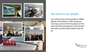 We invest in our people.
Our industry-best training program, MARS
(Master Accreditation in Recruiting and
Sourcing), ensures that the people we hire
have the skills and expertise to be the best
Recruiters and Sourcing Analysts they can
be.
 