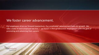 We foster career advancement.
Our employees drive our forward momentum. Our employees’ advancement fuels our growth. We
take a stake in each employee we hire — we invest in their professional development with the goal of
promoting and advancing their careers.
 