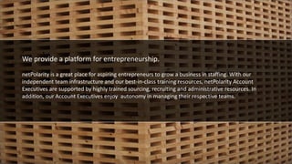 We provide a platform for entrepreneurship
We provide a platform for entrepreneurship.
netPolarity is a great place for aspiring entrepreneurs to grow a business in staffing. With our
independent team infrastructure and our best-in-class training resources, netPolarity Account
Executives are supported by highly trained sourcing, recruiting and administrative resources. In
addition, our Account Executives enjoy autonomy in managing their respective teams.
 