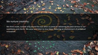 We foster diversity
We nurture creativity.
We think inside, outside and around the box when it comes to delivering the best service to our
candidates and clients. We value and listen to new ideas, fostering an environment of perpetual
innovation.
 