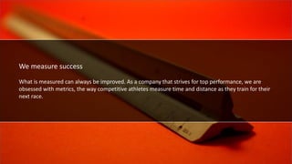 We measure success.
We measure success
What is measured can always be improved. As a company that strives for top performance, we are
obsessed with metrics, the way competitive athletes measure time and distance as they train for their
next race.
 