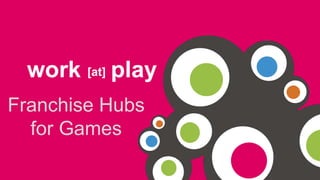 work [at] play 
Franchise Hubs for 
Games 
 