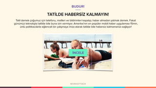 TATİLDE HABERSİZ KALMAYIN!
Tatil demek çoğumuz için telefonu, mailleri ve bildirimleri kapatıp; haber almadan yatmak demek. Fakat
günümüz teknolojisi tatilde bile buna izin vermiyor. Amerika’nın en popüler mobil haber uygulaması 15min,
ünlü politikacılarla eğlenceli bir çalışmaya imza atarak tatilde bile habersiz kalmamanızı sağlıyor!
BUDUR!
 