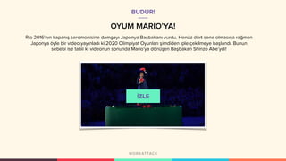 OYUM MARIO’YA!
BUDUR!
Rio 2016'nın kapanış seremonisine damgayı Japonya Başbakanı vurdu. Henüz dört sene olmasına rağmen
Japonya öyle bir video yayınladı ki 2020 Olimpiyat Oyunları şimdiden iple çekilmeye başlandı. Bunun
sebebi ise tabii ki videonun sonunda Mario’ya dönüşen Başbakan Shinzo Abe’ydi!
 