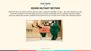 BENİM MUTANT BEYNİM
ETKİ-TEPKİ
Güzel bir kadın, bir parfüm markası, lüks bir salon, muhteşem kıyafetler ve dans… Art arda reklamda yer alan
kavramları sıralayınca aklınızda klasik bir parfüm reklamı canlanabilir ama bu reklamın yönetmeni Spike
Jonze ise reklamcılık yeniden yazılabilir. Karşınızda Kenzo’nun zincirleri kıran reklam filmi "My Mutant Brain."
 