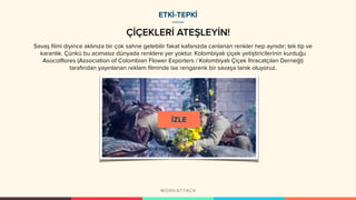 ÇİÇEKLERİ ATEŞLEYİN!
ETKİ-TEPKİ
Savaş filmi diyince aklınıza bir çok sahne gelebilir fakat kafanızda canlanan renkler hep aynıdır; tek tip ve
karanlık. Çünkü bu acımasız dünyada renklere yer yoktur. Kolombiyalı çiçek yetiştiricilerinin kurduğu
Asocolflores (Association of Colombian Flower Exporters / Kolombiyalı Çiçek İhracatçıları Derneği)
tarafından yayınlanan reklam filminde ise rengarenk bir savaşa tanık oluyoruz.
 