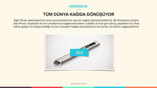 TÜM DÜNYA KAĞIDA DÖNÜŞÜYOR
FÜTÜRİSTİK
Eğer Phree akıllı kaleminiz varsa çevrenizdeki her şeyi bir kağıda dönüştürebilirsiniz. Bir Kickstarter projesi
olan Phree, bluetooth ile tüm cihazlarınıza bağlanarak kalem, kulaklık ve hızlı geri dönüş yapabilen bir cihaz
haline geliyor. En büyük özelliği ise tüm yüzeyleri kağıda dönüştürerek her yerde not alımını sağlayabilmesi.
 