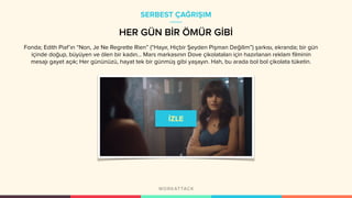 Fonda; Edith Piaf’ın “Non, Je Ne Regrette Rien” (“Hayır, Hiçbir Şeyden Pişman Değilim”) şarkısı, ekranda; bir gün
içinde doğup, büyüyen ve ölen bir kadın… Mars markasının Dove çikolataları için hazırlanan reklam filminin
mesajı gayet açık; Her gününüzü, hayat tek bir günmüş gibi yaşayın. Hah, bu arada bol bol çikolata tüketin.
SERBEST ÇAĞRIŞIM
HER GÜN BİR ÖMÜR GİBİ
 