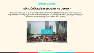 SÜRDÜRÜLEBİLİR SLOGAN NE DEMEK?
Asla eskimeyen “Just do it” sloganının bir idam mahkumunun son sözleri olduğunu biliyor muydunuz?
Bugüne kadar her kampanyasını sloganıyla birlikte başarılı bir şekilde yürüten Nike, Çin’de yayınladığı yeni
reklamında da kelimelerin gücünü bir kere daha gösterdi.
SERBEST ÇAĞRIŞIM
 