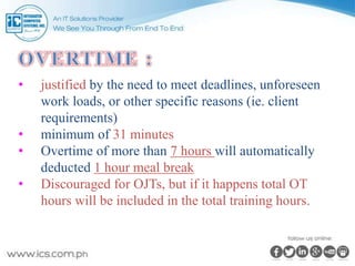 • justified by the need to meet deadlines, unforeseen
work loads, or other specific reasons (ie. client
requirements)
• minimum of 31 minutes
• Overtime of more than 7 hours will automatically
deducted 1 hour meal break
• Discouraged for OJTs, but if it happens total OT
hours will be included in the total training hours.
 