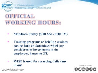 • Mondays- Friday (8:00 AM - 6:00 PM)
• Training programs or briefing sessions
can be done on Saturdays which are
considered as investments in the
employees, hence no OT.
• WISE is used for recording daily time
in/out
 