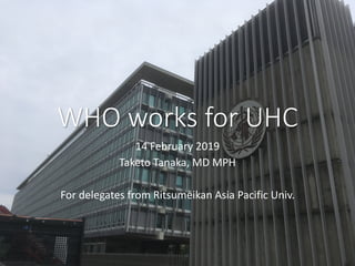 WHO works for UHC
14 February 2019
Taketo Tanaka, MD MPH
For delegates from Ritsumeikan Asia Pacific Univ.
 