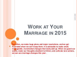 WORK AT YOUR
MARRIAGE IN 2015
Too often, we make huge plans and major resolutions, and we get
frustrated when we can't keep them. It is advisable to make small,
manageable, incremental changes that really add up. When we guard our
words, make our thoughts obedient to Christ, and cultivate new actions,
we can see marriage changes this year .
04/01/2015
1
 