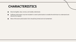 CHARACTERISTICS
● Must be legible, clear, concise, and readily understood.
● Sufficient information must be included in a work authorization to enable the technician to understand and
execute the request.
● Most of the work authorization form should be printed and not handwritten
 
