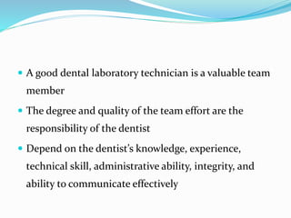  A good dental laboratory technician is a valuable team
member
 The degree and quality of the team effort are the
responsibility of the dentist
 Depend on the dentist’s knowledge, experience,
technical skill, administrative ability, integrity, and
ability to communicate effectively
 