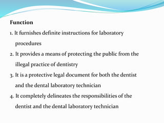 Function
1. It furnishes definite instructions for laboratory
procedures
2. It provides a means of protecting the public from the
illegal practice of dentistry
3. It is a protective legal document for both the dentist
and the dental laboratory technician
4. It completely delineates the responsibilities of the
dentist and the dental laboratory technician
 