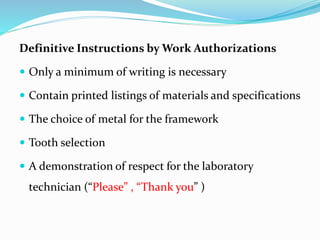 Definitive Instructions by Work Authorizations
 Only a minimum of writing is necessary
 Contain printed listings of materials and specifications
 The choice of metal for the framework
 Tooth selection
 A demonstration of respect for the laboratory
technician (“Please” , “Thank you” )
 