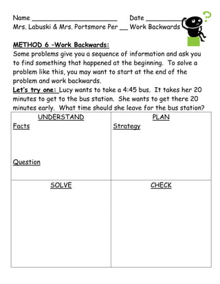 Name _____________________Date ___________<br />Mrs. Labuski & Mrs. Portsmore Per __Work Backwards<br />METHOD 6 –Work Backwards:<br />Some problems give you a sequence of information and ask you to find something that happened at the beginning.  To solve a problem like this, you may want to start at the end of the problem and work backwards.<br />Let’s try one: Lucy wants to take a 4:45 bus.  It takes her 20 minutes to get to the bus station.  She wants to get there 20 minutes early.  What time should she leave for the bus station?<br />,[object Object],Jesse was out playing golf last Thursday. On the first six holes, he lost 4 golf balls. On the next six holes he lost one half of the number of golf balls he had then. On the last six holes, he only lost 2 more golf balls. He finished with 4 golf balls. How many did he start with?  <br />,[object Object],Name _____________________Date ___________<br />Mrs. Labuski & Mrs. Portsmore Per __Work Backwards HW<br />Use the four-step problem solving method to solve the following.  Draw the Four-Step Square on loose-leaf and be sure to show all your work.<br />Claude kept track of what he saw at Point Defiance Zoo. He saw twice as many sharks as dolphins. The number of whales was 6 less than the number of sharks. There were 5 times as many sea lions as there were whales. He saw 20 sea lions. How many did he see altogether?  <br />On the quiz show quot;
What Do You Know?quot;
 each question is worth four times as much as the previous question. The fourth question is worth $I,600. How much was the first question worth?  <br />Add 5 to the mystery number.  Then subtract 7.  The result is 23.  What is the mystery number?<br />Tracy asked her dad how old he was.  He told her, “If I add 10 to my age and double the result, I will get 84.”  How old is Tracy’s dad?<br />Name _____________________Date ___________<br />Mrs. Labuski & Mrs. Portsmore Per __Work Backwards<br />METHOD 6 –Work Backwards:<br />Some problems give you a sequence of information and ask you to find something that happened at the beginning.  To solve a problem like this, you may want to start at the end of the problem and work backwards.<br />Let’s try one: Lucy wants to take a 4:45 bus.  It takes her 20 minutes to get to the bus station.  She wants to get there 20 minutes early.  What time should she leave for the bus station?<br />,[object Object],Jesse was out playing golf last Thursday. On the first six holes, he lost 4 golf balls. On the next six holes he lost one half of the number of golf balls he had then. On the last six holes, he only lost 2 more golf balls. He finished with 4 golf balls. How many did he start with?  <br />,[object Object],Name _____________________Date ___________<br />Mrs. Labuski & Mrs. Portsmore Per __Work Backwards HW<br />Use the four-step problem solving method to solve the following.  Draw the Four-Step Square on loose-leaf and be sure to show all your work.<br />Claude kept track of what he saw at Point Defiance Zoo. He saw twice as many sharks as dolphins. The number of whales was 6 less than the number of sharks. There were 5 times as many sea lions as there were whales. He saw 20 sea lions. How many did he see altogether?  <br />On the quiz show quot;
What Do You Know?quot;
 each question is worth four times as much as the previous question. The fourth question is worth $1,600. How much was the first question worth?  <br />Add 5 to the mystery number.  Then subtract 7.  The result is 23.  What is the mystery number?<br />Tracy asked her dad how old he was.  He told her, “If I add 10 to my age and double the result, I will get 84.”  How old is Tracy’s dad?<br />Question 1<br />,[object Object],Question 2<br />,[object Object],Question 3<br />,[object Object],Question 4<br />,[object Object]