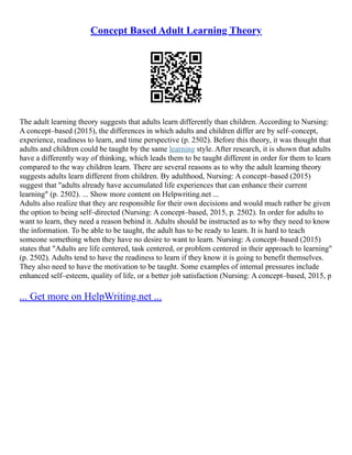 Concept Based Adult Learning Theory
The adult learning theory suggests that adults learn differently than children. According to Nursing:
A concept–based (2015), the differences in which adults and children differ are by self–concept,
experience, readiness to learn, and time perspective (p. 2502). Before this theory, it was thought that
adults and children could be taught by the same learning style. After research, it is shown that adults
have a differently way of thinking, which leads them to be taught different in order for them to learn
compared to the way children learn. There are several reasons as to why the adult learning theory
suggests adults learn different from children. By adulthood, Nursing: A concept–based (2015)
suggest that "adults already have accumulated life experiences that can enhance their current
learning" (p. 2502). ... Show more content on Helpwriting.net ...
Adults also realize that they are responsible for their own decisions and would much rather be given
the option to being self–directed (Nursing: A concept–based, 2015, p. 2502). In order for adults to
want to learn, they need a reason behind it. Adults should be instructed as to why they need to know
the information. To be able to be taught, the adult has to be ready to learn. It is hard to teach
someone something when they have no desire to want to learn. Nursing: A concept–based (2015)
states that "Adults are life centered, task centered, or problem centered in their approach to learning"
(p. 2502). Adults tend to have the readiness to learn if they know it is going to benefit themselves.
They also need to have the motivation to be taught. Some examples of internal pressures include
enhanced self–esteem, quality of life, or a better job satisfaction (Nursing: A concept–based, 2015, p
... Get more on HelpWriting.net ...
 